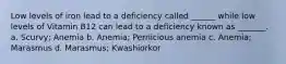 Low levels of iron lead to a deficiency called ______ while low levels of Vitamin B12 can lead to a deficiency known as _______. a. Scurvy; Anemia b. Anemia; Pernicious anemia c. Anemia; Marasmus d. Marasmus; Kwashiorkor