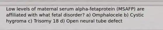 Low levels of maternal serum alpha-fetaprotein (MSAFP) are affiliated with what fetal disorder? a) Omphalocele b) Cystic hygroma c) Trisomy 18 d) Open neural tube defect