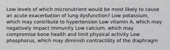 Low levels of which micronutrient would be most likely to cause an acute exacerbation of lung dysfunction? Low potassium, which may contribute to hypertension Low vitamin A, which may negatively impact immunity Low calcium, which may compromise bone health and limit physical activity Low phosphorus, which may diminish contractility of the diaphragm