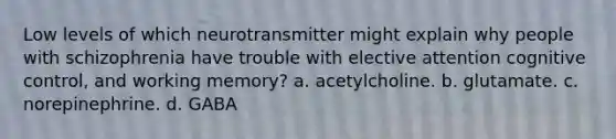 Low levels of which neurotransmitter might explain why people with schizophrenia have trouble with elective attention cognitive control, and working memory? a. acetylcholine. b. glutamate. c. norepinephrine. d. GABA