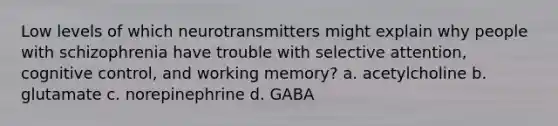 Low levels of which neurotransmitters might explain why people with schizophrenia have trouble with selective attention, cognitive control, and working memory? a. acetylcholine b. glutamate c. norepinephrine d. GABA