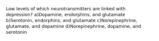 Low levels of which neurotransmitters are linked with depression? a)Dopamine, endorphins, and glutamate b)Serotonin, endorphins, and glutamate c)Norepinephrine, glutamate, and dopamine d)Norepinephrine, dopamine, and serotonin