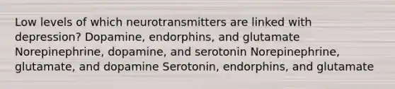 Low levels of which neurotransmitters are linked with depression? Dopamine, endorphins, and glutamate Norepinephrine, dopamine, and serotonin Norepinephrine, glutamate, and dopamine Serotonin, endorphins, and glutamate