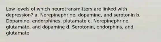 Low levels of which neurotransmitters are linked with depression? a. Norepinephrine, dopamine, and serotonin b. Dopamine, endorphines, plutamate c. Norepinephrine, glutamate, and dopamine d. Serotonin, endorphins, and glutamate