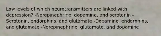 Low levels of which neurotransmitters are linked with depression? -Norepinephrine, dopamine, and serotonin -Serotonin, endorphins, and glutamate -Dopamine, endorphins, and glutamate -Norepinephrine, glutamate, and dopamine