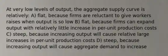 At very low levels of output, the aggregate supply curve is relatively: A) flat, because firms are reluctant to give workers raises when output is so low B) flat, because firms can expand output with relatively little increase in per-unit production costs C) steep, because increasing output will cause relative large increases in per-unit production costs D) steep, because increasing output will cause aggregate demand to increase