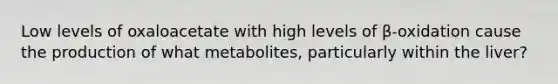 Low levels of oxaloacetate with high levels of β-oxidation cause the production of what metabolites, particularly within the liver?