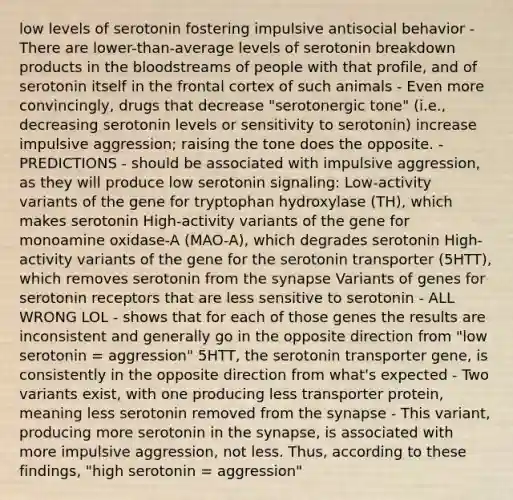 low levels of serotonin fostering impulsive antisocial behavior - There are lower-than-average levels of serotonin breakdown products in the bloodstreams of people with that profile, and of serotonin itself in the frontal cortex of such animals - Even more convincingly, drugs that decrease "serotonergic tone" (i.e., decreasing serotonin levels or sensitivity to serotonin) increase impulsive aggression; raising the tone does the opposite. - PREDICTIONS - should be associated with impulsive aggression, as they will produce low serotonin signaling: Low-activity variants of the gene for tryptophan hydroxylase (TH), which makes serotonin High-activity variants of the gene for monoamine oxidase-A (MAO-A), which degrades serotonin High-activity variants of the gene for the serotonin transporter (5HTT), which removes serotonin from the synapse Variants of genes for serotonin receptors that are less sensitive to serotonin - ALL WRONG LOL - shows that for each of those genes the results are inconsistent and generally go in the opposite direction from "low serotonin = aggression" 5HTT, the serotonin transporter gene, is consistently in the opposite direction from what's expected - Two variants exist, with one producing less transporter protein, meaning less serotonin removed from the synapse - This variant, producing more serotonin in the synapse, is associated with more impulsive aggression, not less. Thus, according to these findings, "high serotonin = aggression"