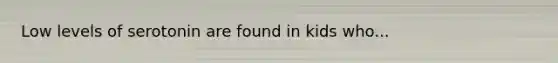 Low levels of serotonin are found in kids who...