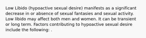 Low Libido (hypoactive sexual desire) manifests as a significant decrease in or absence of sexual fantasies and sexual activity. Low libido may affect both men and women. It can be transient or long term. Factors contributing to hypoactive sexual desire include the following: .