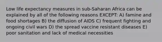 Low life expectancy measures in sub-Saharan Africa can be explained by all of the following reasons EXCEPT: A) famine and food shortages B) the diffusion of AIDS C) frequent fighting and ongoing civil wars D) the spread vaccine resistant diseases E) poor sanitation and lack of medical necessities