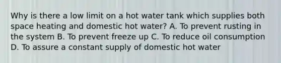 Why is there a low limit on a hot water tank which supplies both space heating and domestic hot water? A. To prevent rusting in the system B. To prevent freeze up C. To reduce oil consumption D. To assure a constant supply of domestic hot water