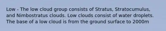 Low - The low cloud group consists of Stratus, Stratocumulus, and Nimbostratus clouds. Low clouds consist of water droplets. The base of a low cloud is from the ground surface to 2000m