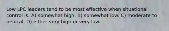 Low LPC leaders tend to be most effective when situational control is: A) somewhat high. B) somewhat low. C) moderate to neutral. D) either very high or very low.