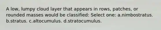 A low, lumpy cloud layer that appears in rows, patches, or rounded masses would be classified: Select one: a.nimbostratus. b.stratus. c.altocumulus. d.stratocumulus.