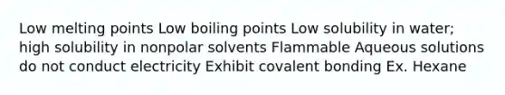 Low melting points Low boiling points Low solubility in water; high solubility in nonpolar solvents Flammable Aqueous solutions do not conduct electricity Exhibit covalent bonding Ex. Hexane