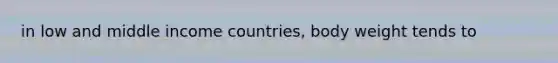 in low and middle income countries, body weight tends to