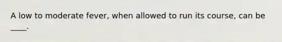 A low to moderate fever, when allowed to run its course, can be ____.