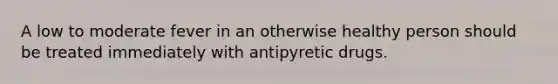 A low to moderate fever in an otherwise healthy person should be treated immediately with antipyretic drugs.