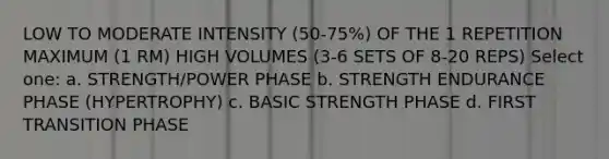 LOW TO MODERATE INTENSITY (50-75%) OF THE 1 REPETITION MAXIMUM (1 RM) HIGH VOLUMES (3-6 SETS OF 8-20 REPS) Select one: a. STRENGTH/POWER PHASE b. STRENGTH ENDURANCE PHASE (HYPERTROPHY) c. BASIC STRENGTH PHASE d. FIRST TRANSITION PHASE