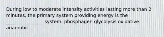 During low to moderate intensity activities lasting more than 2 minutes, the primary system providing energy is the ________________ system. phosphagen glycolysis oxidative anaerobic