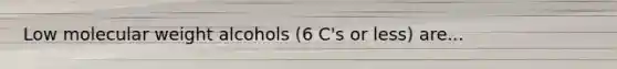 Low molecular weight alcohols (6 C's or less) are...