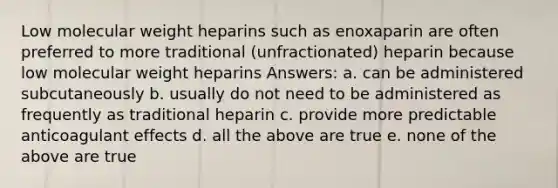 Low molecular weight heparins such as enoxaparin are often preferred to more traditional (unfractionated) heparin because low molecular weight heparins Answers: a. can be administered subcutaneously b. usually do not need to be administered as frequently as traditional heparin c. provide more predictable anticoagulant effects d. all the above are true e. none of the above are true