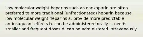 Low molecular weight heparins such as enoxaparin are often preferred to more traditional (unfractionated) heparin because low molecular weight heparins a. provide more predictable anticoagulant effects b. can be administered orally c. needs smaller and frequent doses d. can be administered intravenously