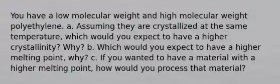 You have a low molecular weight and high molecular weight polyethylene. a. Assuming they are crystallized at the same temperature, which would you expect to have a higher crystallinity? Why? b. Which would you expect to have a higher melting point, why? c. If you wanted to have a material with a higher melting point, how would you process that material?