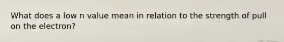 What does a low n value mean in relation to the strength of pull on the electron?