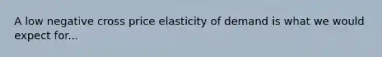 A low negative cross price elasticity of demand is what we would expect for...