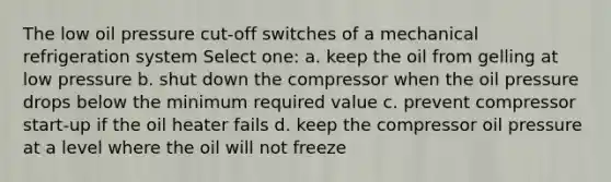 The low oil pressure cut-off switches of a mechanical refrigeration system Select one: a. keep the oil from gelling at low pressure b. shut down the compressor when the oil pressure drops below the minimum required value c. prevent compressor start-up if the oil heater fails d. keep the compressor oil pressure at a level where the oil will not freeze