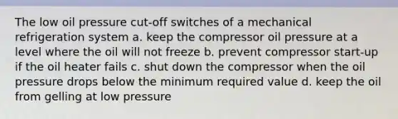 The low oil pressure cut-off switches of a mechanical refrigeration system a. keep the compressor oil pressure at a level where the oil will not freeze b. prevent compressor start-up if the oil heater fails c. shut down the compressor when the oil pressure drops below the minimum required value d. keep the oil from gelling at low pressure