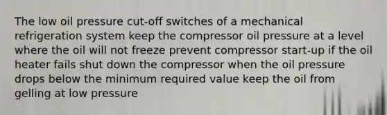 The low oil pressure cut-off switches of a mechanical refrigeration system keep the compressor oil pressure at a level where the oil will not freeze prevent compressor start-up if the oil heater fails shut down the compressor when the oil pressure drops below the minimum required value keep the oil from gelling at low pressure