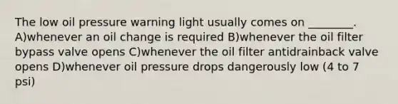 The low oil pressure warning light usually comes on ________. A)whenever an oil change is required B)whenever the oil filter bypass valve opens C)whenever the oil filter antidrainback valve opens D)whenever oil pressure drops dangerously low (4 to 7 psi)