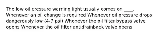 The low oil pressure warning light usually comes on ____. Whenever an oil change is required Whenever oil pressure drops dangerously low (4-7 psi) Whenever the oil filter bypass valve opens Whenever the oil filter antidrainback valve opens