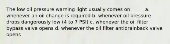 The low oil pressure warning light usually comes on _____ a. whenever an oil change is required b. whenever oil pressure drops dangerously low (4 to 7 PSI) c. whenever the oil filter bypass valve opens d. whenever the oil filter antidrainback valve opens