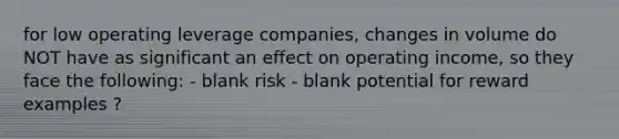 for low operating leverage companies, changes in volume do NOT have as significant an effect on operating income, so they face the following: - blank risk - blank potential for reward examples ?