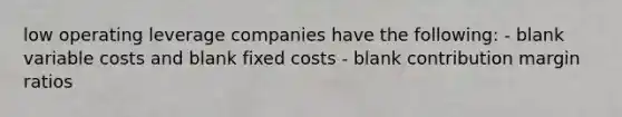 low operating leverage companies have the following: - blank variable costs and blank fixed costs - blank contribution margin ratios