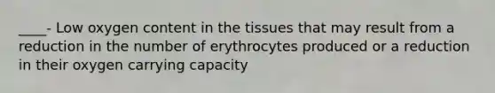 ____- Low oxygen content in the tissues that may result from a reduction in the number of erythrocytes produced or a reduction in their oxygen carrying capacity