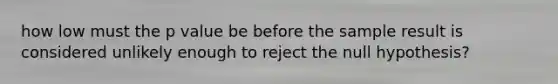 how low must the p value be before the sample result is considered unlikely enough to reject the null hypothesis?