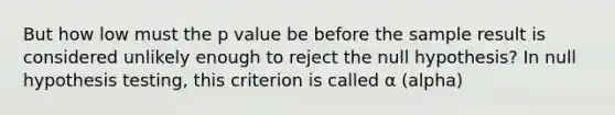 But how low must the p value be before the sample result is considered unlikely enough to reject the null hypothesis? In null hypothesis testing, this criterion is called α (alpha)