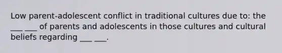 Low parent-adolescent conflict in traditional cultures due to: the ___ ___ of parents and adolescents in those cultures and cultural beliefs regarding ___ ___.