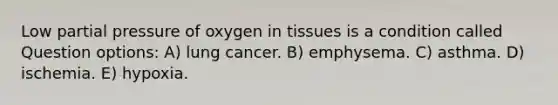 Low partial pressure of oxygen in tissues is a condition called Question options: A) lung cancer. B) emphysema. C) asthma. D) ischemia. E) hypoxia.