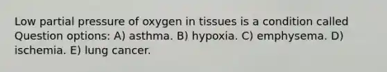 Low partial pressure of oxygen in tissues is a condition called Question options: A) asthma. B) hypoxia. C) emphysema. D) ischemia. E) lung cancer.