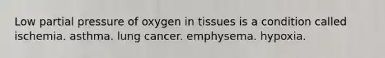 Low partial pressure of oxygen in tissues is a condition called ischemia. asthma. lung cancer. emphysema. hypoxia.