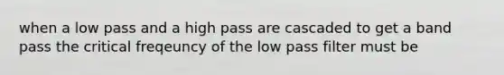 when a low pass and a high pass are cascaded to get a band pass the critical freqeuncy of the low pass filter must be