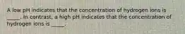 A low pH indicates that the concentration of hydrogen ions is _____. In contrast, a high pH indicates that the concentration of hydrogen ions is _____.