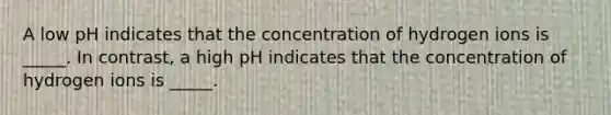 A low pH indicates that the concentration of hydrogen ions is _____. In contrast, a high pH indicates that the concentration of hydrogen ions is _____.