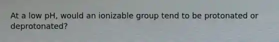 At a low pH, would an ionizable group tend to be protonated or deprotonated?